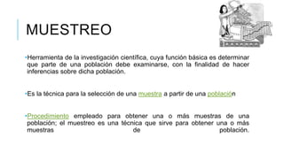 MUESTREO
•Herramienta de la investigación científica, cuya función básica es determinar
que parte de una población debe examinarse, con la finalidad de hacer
inferencias sobre dicha población.
•Es la técnica para la selección de una muestra a partir de una población
•Procedimiento empleado para obtener una o más muestras de una
población; el muestreo es una técnica que sirve para obtener una o más
muestras de población.
 