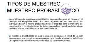 MUESTREO PROBABÍLISTICO
•Los métodos de muestreo probabilísticos son aquellos que se basan en el
principio de equiprobabilidad. Es decir, aquellos en los que todos los
individuos tienen la misma probabilidad de ser elegidos para formar parte de
una muestra y, consiguientemente, todas las posibles muestras de tamaño n
tienen la misma probabilidad de ser seleccionadas.
•El muestreo probabilístico es una técnica de muestreo en virtud de la cual
las muestras son recogidas en un proceso que brinda a todos los individuos
de la población las mismas oportunidades de ser seleccionados.
TIPOS DE MUESTREO
 