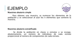 EJEMPLO
Muestreo aleatorio simple
Para obtener una muestra, se numeran los elementos de la
población y se seleccionan al azar los n elementos que contiene la
muestra.
Muestreo aleatorio estratificado
Se divide la población en clases o estratos y se escoge,
aleatoriamente, un número de individuos de cada estrato
proporcional al número de componentes de cada estrato.
 