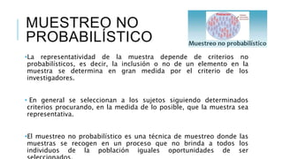 MUESTREO NO
PROBABILÍSTICO
•La representatividad de la muestra depende de criterios no
probabilísticos, es decir, la inclusión o no de un elemento en la
muestra se determina en gran medida por el criterio de los
investigadores.
• En general se seleccionan a los sujetos siguiendo determinados
criterios procurando, en la medida de lo posible, que la muestra sea
representativa.
•El muestreo no probabilístico es una técnica de muestreo donde las
muestras se recogen en un proceso que no brinda a todos los
individuos de la población iguales oportunidades de ser
 