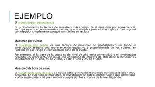 EJEMPLO
El muestreo por conveniencia
Es probablemente la técnica de muestreo más común. En el muestreo por conveniencia,
las muestras son seleccionadas porque son accesibles para el investigador. Los sujetos
son elegidos simplemente porque son fáciles de recluta
Muestreo por cuotas
El muestreo por cuotas es una técnica de muestreo no probabilístico en donde el
investigador asegura una representación equitativa y proporcionada de los sujetos, en
función de qué rasgo es considerado base de la cuota.
Por ejemplo, si la base de la cuota es de nivel de año en la universidad y el investigador
necesita una representación igual, con un tamaño de muestra de 100, debe seleccionar 25
estudiantes de 1º año, 25 de 2° año, 25 de 3º año y 25 de 4º año.
Muestreo de bola de nieve
El muestreo de bola de nieve se lleva a cabo generalmente cuando hay una población muy
pequeña. En este tipo de muestreo, el investigador le pide al primer sujeto que identifique
a otro sujeto potencial que también cumpla con los criterios de la investigación.
 