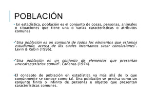 POBLACIÓN
• En estadística, población es el conjunto de cosas, personas, animales
o situaciones que tiene una o varias características o atributos
comunes
•"Una población es un conjunto de todos los elementos que estamos
estudiando, acerca de los cuales intentamos sacar conclusiones".
Levin & Rubin (1996).
•"Una población es un conjunto de elementos que presentan
una característica común". Cadenas (1974).
•El concepto de población en estadística va más allá de lo que
comúnmente se conoce como tal. Una población se precisa como un
conjunto finito o infinito de personas u objetos que presentan
características comunes.
 