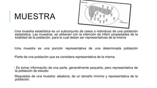 MUESTRA
•Una muestra estadística es un subconjunto de casos o individuos de una población
estadística. Las muestras, se obtienen con la intención de inferir propiedades de la
totalidad de la población, para lo cual deben ser representativas de la misma
•Una muestra es una porción representativa de una determinada población
•Parte de una población que se considera representativa de la misma.
• Es tomar información de una parte, generalmente pequeña, pero representativa de
la población de estudio
•Requisitos de una muestra: aleatoria, de un tamaño mínimo y representativa de la
población.
 