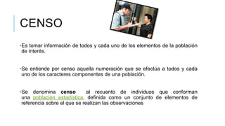 CENSO
•Es tomar información de todos y cada uno de los elementos de la población
de interés.
•Se entiende por censo aquella numeración que se efectúa a todos y cada
uno de los caracteres componentes de una población.
•Se denomina censo al recuento de individuos que conforman
una población estadística, definida como un conjunto de elementos de
referencia sobre el que se realizan las observaciones
 