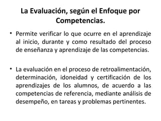 La Evaluación, según el Enfoque por
Competencias.
• Permite verificar lo que ocurre en el aprendizaje
al inicio, durante y como resultado del proceso
de enseñanza y aprendizaje de las competencias.
• La evaluación en el proceso de retroalimentación,
determinación, idoneidad y certificación de los
aprendizajes de los alumnos, de acuerdo a las
competencias de referencia, mediante análisis de
desempeño, en tareas y problemas pertinentes.
 