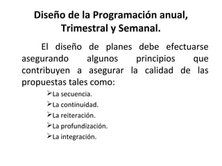 Diseño de la Programación anual,
Trimestral y Semanal.
El diseño de planes debe efectuarse
asegurando algunos principios que
contribuyen a asegurar la calidad de las
propuestas tales como:
La secuencia.
La continuidad.
La reiteración.
La profundización.
La integración.
 