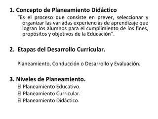 1. Concepto de Planeamiento Didáctico
“Es el proceso que consiste en prever, seleccionar y
organizar las variadas experiencias de aprendizaje que
logran los alumnos para el cumplimiento de los fines,
propósitos y objetivos de la Educación”.
2. Etapas del Desarrollo Curricular.
Planeamiento, Conducción o Desarrollo y Evaluación.
3. Niveles de Planeamiento.
El Planeamiento Educativo.
El Planeamiento Curricular.
El Planeamiento Didáctico.
 