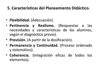 5. Características del Planeamiento Didáctico.
• Flexibilidad. (Adecuación).
• Pertinencia y Realismo. (Respuestas a las
necesidades y características de los alumnos,
según el diagnóstico previo).
• Previsión. (A partir de la dosificación).
• Permanencia y Continuidad. (Proceso ordenado
y sistemático).
• Coherencia. (Integración eficaz de todos los
elementos).
 