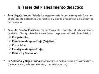 8. Fases del Planeamiento didáctico.
• Fase diagnóstico. Análisis de los aspectos más importantes que influyen en
el proceso de enseñanza y aprendizaje y que se encuentran en las fuentes
del currículo.
• Fase de Diseño Curricular. Es la forma de concretar el planeamiento
curricular. Se organizan los elementos o componentes curriculares básicos:
 Competencias.
 Resultados de aprendizaje (Objetivos).
 Contenidos.
 Estrategias de aprendizaje.
 Recursos y Evaluación.
• La Selección y Organización. Ordenamiento de los elementos curriculares.
(Competencias, subcompetencias, contenidos, otros).
 