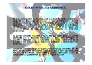 Se denomina gestión medio ambiental o gestión del medio ambiente al
conjunto de diligencias conducentes al manejo integral del sistema
ambiental. Dicho de otro modo e incluyendo el concepto de desarrollo
sostenible, es la estrategia mediante la cual se organizan las actividades
antrópicas que afectan al medio ambiente, con el fin de lograr una
adecuada calidad de vida, previniendo o mitigando los problemas
ambientales.
La gestión ambiental responde al "cómo hay que hacer" para conseguir lo
planteado por el desarrollo sostenible, es decir, para conseguir un
equilibrio adecuado para el desarrollo económico, crecimiento de la
población, uso racional de los recursos y protección y conservación del
ambiente.
Abarca un concepto integrador superior al del manejo ambiental: de esta
forma no sólo están las acciones a ejecutarse por la parte operativa, sino
también las directrices, lineamientos y políticas formuladas desde los
entes rectores, que terminan mediando la implementación.
 