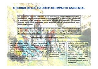 Un estudio de impacto ambiental es un conjunto de análisis técnico-científicos,
sistemáticos, interrelacionados entre sí, cuyo objetivo es la identificación, predicción
y evaluación de los impactos significativos positivos y/o negativos, que pueden
producir una o varias acciones de origen antrópico sobre el medio ambiente físico,
biológico y humano.
Debe concluir sobre los impactos que puede producir sobre su entorno la instalación
y desarrollo de un proyecto, establecer las medidas para mitigarlos y seguirlos, y en
general, proponer toda reducción o eliminación de su nivel de significancia.
La utilidad de los estudios de Impacto radican en:
Lograr la reducción de los
impactos negativos
significativos, mediante el
análisis de las diferentes
alternativas y opciones que
se presentan a lo largo de
la evaluación y la
modificación de partes de
la alternativa seleccionada.
Es una herramienta
técnica que sirve para
identificar, predecir,
interpretar, valorar,
prevenir, corregir y
comunicar el efecto de
un proyecto o actividad
sobre el medio
ambiente.
Es el principal
instrumento para la
evaluación de los
efectos ambientales de
todo proceso de toma
de decisión dentro del
procedimiento jurídico-
administrativo.
Mediante este estudio, todas
las actividades capaces de
degradar el ambiente son
evaluadas y se podrá
determinar de manera
temprana las mejores
opciones para llevar a cabo
una acción sin daños
intolerables conforme a
las políticas y normas técnicas
ambientales.
 