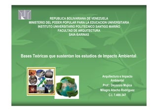 REPUBLICA BOLIVARIANA DE VENEZUELA
MINISTERIO DEL PODER POPULAR PARA LA EDUCACION UNIVERSITARIA
INSTITUTO UNIVERSITARIO POLITECNICO SANTIGO MARIÑO
FACULTAD DE ARQUITECTURA
SAIA-BARINAS
Arquitectura e Impacto
Ambiental
Prof.: Deyanira Mujica
Milagro Atacho Rodríguez
C.I. 7.400.347
Bases Teóricas que sustentan los estudios de Impacto Ambiental
 