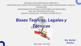 REPÚBLICA BOLIVARIANA DE VENEZUELA
MINISTERIO DEL PODER POPULAR PARA LA EDUCACIÓN UNIVERSITARIA, CIENCIA Y
TECNOLOGÍA
UNIVERSIDAD POLITÉCNICA TERRITORIAL DE MARACAIBO
PNF. ING CONSTRUCCIÓN CIVIL
UNIDAD CURRICULAR: TUTORIAL DE PROYECTO I
Bases Teóricas, Legales y
Técnicas
Maracaibo, Julio 2021
Dra. Maribel
Ordoñez
 