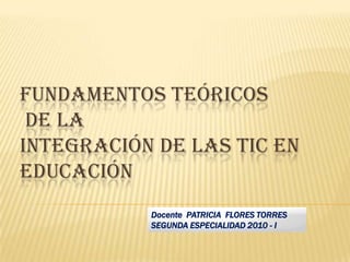 FUNDAMENTOS TEÓRICOS DE LA INTEGRACIÓN DE LAS TIC EN EDUCACIÓN  Docente  PATRICIA  FLORES TORRES SEGUNDA ESPECIALIDAD 2010 - I 