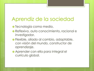 Aprendiz de la sociedad
 Tecnología

como medio.
 Reflexivo, auto conocimiento, racional e
investigador.
 Flexible, aliado al cambio, adaptable,
con visión del mundo, constructor de
aprendizaje.
 Aprender con ella para integral el
currículo global.

 