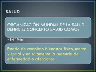 ORGANIZACIÓN MUNDIAL DE LA SALUD
DEFINE EL CONCEPTO SALUD COMO:
• EN 1946
Estado de completo bienestar físico, mental
y social y no solamente la ausencia de
enfermedad o afecciones.
 