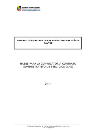 PROCESO DE SELECCION DE CAS Nº 003-2013-SBS CAÑETE
                     YAUYOS




  BASES PARA LA CONVOCATORIA CONTRATO
    ADMINISTRATIVO DE SERVICIOS (CAS)




                                  2013




       Av. Mariscal Benavides N° 768 San Vicente de Cañete - Lima – Perú
                               Tele-fax: 5812247
 