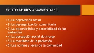 FACTOR DE RIESGO AMBIENTALES
• 1) La deprivación social
• 2) La desorganización comunitaria
• 3) La disponibilidad y accesibilidad de las
sustancias
• 4) La percepción social del riesgo
• 5) La movilidad de la población
• 6) Las normas y leyes de la comunidad
 