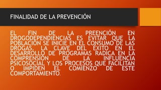 FINALIDAD DE LA PREVENCIÓN
EL FIN DE LA PREENCIÓN EN
DROGODEPENDIENCIAS ES EVITAR QUE LA
POBLACIÓN SE INICIE EN EL CONSUMO DE LAS
DROGAS. LA CLAVE DEL ÉXITO EN EL
DESARROLLO DE PROGRAMAS RADICA EN LA
COMPRENSIÓN DE LA INFLUENCIA
PSICOSOCIAL Y LOS PROCESOS QUE FACILITAN
O IMPIDEN EL COMIENZO DE ESTE
COMPORTAMIENTO.
 