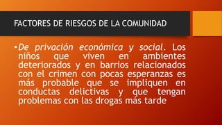 FACTORES DE RIESGOS DE LA COMUNIDAD
•De privación económica y social. Los
niños que viven en ambientes
deteriorados y en barrios relacionados
con el crimen con pocas esperanzas es
más probable que se impliquen en
conductas delictivas y que tengan
problemas con las drogas más tarde
 