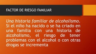 FACTOR DE RIESGO FAMILIAR
Una historia familiar de alcoholismo.
Si el niño ha nacido o se ha criado en
una familia con una historia de
alcoholismo, el riesgo de tener
problemas con el alcohol o con otras
drogas se incrementa
 