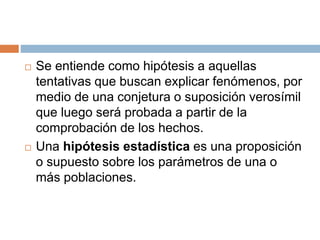  Se entiende como hipótesis a aquellas
tentativas que buscan explicar fenómenos, por
medio de una conjetura o suposición verosímil
que luego será probada a partir de la
comprobación de los hechos.
 Una hipótesis estadística es una proposición
o supuesto sobre los parámetros de una o
más poblaciones.
 