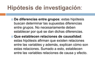 Hipótesis de investigación:
 De diferencias entre grupos: estas hipótesis
buscan determinar las supuestas diferencias
entre grupos. No necesariamente deben
establecer por qué se dan dichas diferencias.
 Que establecen relaciones de causalidad:
estas hipótesis afirman que existen relaciones
entre las variables y además, explican cómo son
estas relaciones. Sumado a esto, establecen
entre las variables relaciones de causa y efecto.
 