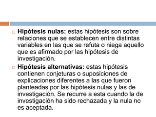  Hipótesis nulas: estas hipótesis son sobre
relaciones que se establecen entre distintas
variables en las que se refuta o niega aquello
que es afirmado por las hipótesis de
investigación.
 Hipótesis alternativas: estas hipótesis
contienen conjeturas o suposiciones de
explicaciones diferentes a las que fueron
planteadas por las hipótesis nulas y las de
investigación. Se recurre a esta cuando la de
investigación ha sido rechazada y la nula no
es aceptada.
 