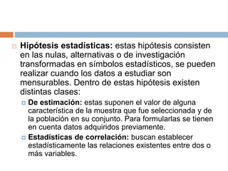  Hipótesis estadísticas: estas hipótesis consisten
en las nulas, alternativas o de investigación
transformadas en símbolos estadísticos, se pueden
realizar cuando los datos a estudiar son
mensurables. Dentro de estas hipótesis existen
distintas clases:
 De estimación: estas suponen el valor de alguna
característica de la muestra que fue seleccionada y de
la población en su conjunto. Para formularlas se tienen
en cuenta datos adquiridos previamente.
 Estadísticas de correlación: buscan establecer
estadísticamente las relaciones existentes entre dos o
más variables.
 