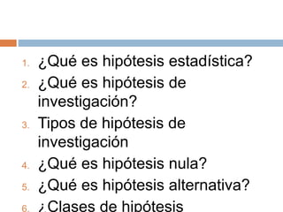 1. ¿Qué es hipótesis estadística?
2. ¿Qué es hipótesis de
investigación?
3. Tipos de hipótesis de
investigación
4. ¿Qué es hipótesis nula?
5. ¿Qué es hipótesis alternativa?
6. ¿Clases de hipótesis
 