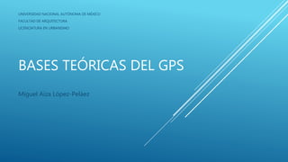 BASES TEÓRICAS DEL GPS
Miguel Aíza López-Peláez
UNIVERSIDAD NACIONAL AUTÓNOMA DE MÉXICO
FACULTAD DE ARQUITECTURA
LICENCIATURA EN URBANISMO
 