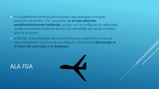 ALA FIJA
 Es la plataforma perfecta para trabajos que abarquen una gran
extensión de terreno. Por otra parte, es el más eficiente
aerodinámicamente hablando, ya que con la configuración adecuada,
puede permanecer bastante tiempo sin necesidad de utilizar el motor
gracias al planeo.
 el ala fija, está preparado para unos fines muy específicos, lo que le
resta versatilidad a la hora de ser utilizado. Su principal desventaja es
el tema del aterrizaje y el despegue.
 