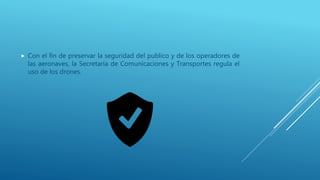  Con el fin de preservar la seguridad del publico y de los operadores de
las aeronaves, la Secretaría de Comunicaciones y Transportes regula el
uso de los drones.
 