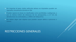 RESTRICCIONES GENERALES
 Sin importar el peso, todos vehículos aéreos no tripulados pueden ser
operados únicamente durante el día.
 Pueden operar en áreas no clasificadas como prohibidas o peligrosas, a
por lo menos 9.2km de distancia de los aeropuertos, a 3.7 km de
aeródromos no controlados y a 900m de helipuertos.
 No deben dejar caer objetos que puedan causar daños a personas o
bienes.
 
