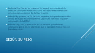 SEGÚN SU PESO
 De hasta 2kg: Pueden ser operados sin requerir autorización de la
Dirección General de Aeronáutica Civil. Para actividades comerciales
deben contar con seguro de daños a terceros.
 Más de 2kg y menos de 25: Para uso recreativo solo pueden ser usados
dentro de clubes de aeromodelismo. Los de uso comercial requieren
autorización de la DGAC.
 Más de 25kg: Sólo pueden volar en los términos y condiciones
autorizados por la DGAC, además de que el operador debe contar con
licencia de piloto.
 