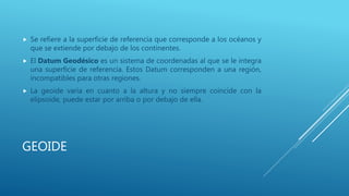 GEOIDE
 Se refiere a la superficie de referencia que corresponde a los océanos y
que se extiende por debajo de los continentes.
 El Datum Geodésico es un sistema de coordenadas al que se le integra
una superficie de referencia. Estos Datum corresponden a una región,
incompatibles para otras regiones.
 La geoide varía en cuanto a la altura y no siempre coincide con la
elipsoide, puede estar por arriba o por debajo de ella.
 