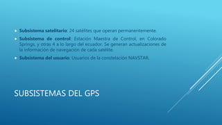 SUBSISTEMAS DEL GPS
 Subsistema satelitario: 24 satélites que operan permanentemente.
 Subsistema de control: Estación Maestra de Control, en Colorado
Springs, y otras 4 a lo largo del ecuador. Se generan actualizaciones de
la información de navegación de cada satélite.
 Subsistema del usuario: Usuarios de la constelación NAVSTAR.
 