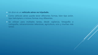  Un dron es un vehículo aéreo no tripulado.
 Como vehículo aéreo puede tener diferentes formas, bien tipo avión,
tipo helicóptero o incluso formas muy diferentes.
 Se utilizan para múltiples tareas, desde vigilancia, fotografía o
cartografía, retransmisiones televisivas, agricultura, ocio y muchas más
tareas.
 
