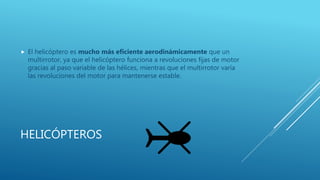 HELICÓPTEROS
 El helicóptero es mucho más eficiente aerodinámicamente que un
multirrotor, ya que el helicóptero funciona a revoluciones fijas de motor
gracias al paso variable de las hélices, mientras que el multirrotor varía
las revoluciones del motor para mantenerse estable.
 