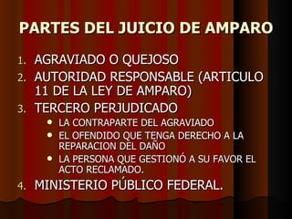 PARTES DEL JUICIO DE AMPARO AGRAVIADO O QUEJOSO AUTORIDAD RESPONSABLE (ARTICULO 11 DE LA LEY DE AMPARO) TERCERO PERJUDICADO  LA CONTRAPARTE DEL AGRAVIADO EL OFENDIDO QUE TENGA DERECHO A LA REPARACION DEL DAÑO LA PERSONA QUE GESTIONÓ A SU FAVOR EL ACTO RECLAMADO. MINISTERIO PÚBLICO FEDERAL. 