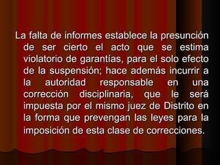 La falta de informes establece la presunción de ser cierto el acto que se estima violatorio de garantías, para el solo efecto de la suspensión; hace además incurrir a la autoridad responsable en una corrección disciplinaria, que le será impuesta por el mismo juez de Distrito en la forma que prevengan las leyes para la imposición de esta clase de correcciones.   