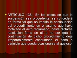 ARTÍCULO 138.- En los casos en que la suspensión sea procedente, se concederá en forma tal que no impida la continuación del procedimiento en el asunto que haya motivado el acto reclamado, hasta dictarse resolución firme en él; a no ser que la continuación de dicho procedimiento deje irreparablemente consumado el daño o perjuicio que pueda ocasionarse al quejoso.  