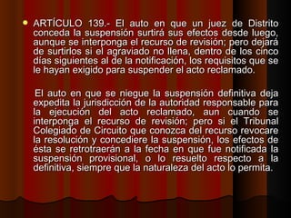 ARTÍCULO 139.- El auto en que un juez de Distrito conceda la suspensión surtirá sus efectos desde luego, aunque se interponga el recurso de revisión; pero dejará de surtirlos si el agraviado no llena, dentro de los cinco días siguientes al de la notificación, los requisitos que se le hayan exigido para suspender el acto reclamado. El auto en que se niegue la suspensión definitiva deja expedita la jurisdicción de la autoridad responsable para la ejecución del acto reclamado, aun cuando se interponga el recurso de revisión; pero si el Tribunal Colegiado de Circuito que conozca del recurso revocare la resolución y concediere la suspensión, los efectos de ésta se retrotraerán a la fecha en que fue notificada la suspensión provisional, o lo resuelto respecto a la definitiva, siempre que la naturaleza del acto lo permita.   