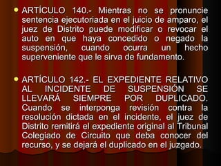 ARTÍCULO 140.- Mientras no se pronuncie sentencia ejecutoriada en el juicio de amparo, el juez de Distrito puede modificar o revocar el auto en que haya concedido o negado la suspensión, cuando ocurra un hecho superveniente que le sirva de fundamento.  ARTÍCULO 142.- EL EXPEDIENTE RELATIVO AL INCIDENTE DE SUSPENSIÓN SE LLEVARÁ SIEMPRE POR DUPLICADO. Cuando se interponga revisión contra la resolución dictada en el incidente, el juez de Distrito remitirá el expediente original al Tribunal Colegiado de Circuito que deba conocer del recurso, y se dejará el duplicado en el juzgado.  