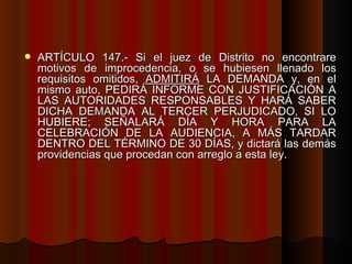 ARTÍCULO 147.- Si el juez de Distrito no encontrare motivos de improcedencia, o se hubiesen llenado los requisitos omitidos,  ADMITIRÁ  LA DEMANDA y, en el mismo auto, PEDIRÁ INFORME CON JUSTIFICACIÓN A LAS AUTORIDADES RESPONSABLES Y HARÁ SABER DICHA DEMANDA AL TERCER PERJUDICADO, SI LO HUBIERE; SEÑALARÁ DÍA Y HORA PARA LA CELEBRACIÓN DE LA AUDIENCIA, A MÁS TARDAR DENTRO DEL TÉRMINO DE 30 DÍAS, y dictará las demás providencias que procedan con arreglo a esta ley. 