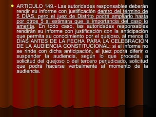 ARTÍCULO 149.- Las autoridades responsables deberán rendir su informe con justificación  dentro del término de 5 DÍAS, pero el juez de Distrito podrá ampliarlo hasta por otros 5 si estimara que la importancia del caso lo amerita . En todo caso, las autoridades responsables rendirán su informe con justificación con la anticipación que permita su conocimiento por el quejoso, al menos 8 DÍAS ANTES DE LA FECHA PARA LA CELEBRACIÓN DE LA AUDIENCIA CONSTITUCIONAL; si el informe no se rinde con dicha anticipación, el juez podrá diferir o suspender la audiencia, según lo que proceda, a solicitud del quejoso o del tercero perjudicado, solicitud que podrá hacerse verbalmente al momento de la audiencia. 