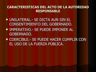 CARACTERISTICAS DEL ACTO DE LA AUTORIDAD RESPONSABLE UNILATERAL.- SE DICTA AUN SIN EL CONSENTIMIENTO DEL GOBERNADO. IMPERATIVO.- SE PUEDE IMPONER AL GOBERNADO. COERCIBLE.- SE PUEDE HACER CUMPLIR CON EL USO DE LA FUERZA PÚBLICA. 