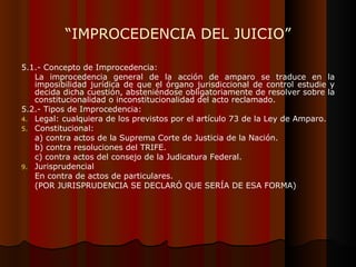 “ IMPROCEDENCIA DEL JUICIO” 5.1.- Concepto de Improcedencia: La improcedencia general de la acción de amparo se traduce en la imposibilidad jurídica de que el órgano jurisdiccional de control estudie y decida dicha cuestión, absteniéndose obligatoriamente de resolver sobre la constitucionalidad o inconstitucionalidad del acto reclamado. 5.2.- Tipos de Improcedencia: Legal: cualquiera de los previstos por el artículo 73 de la Ley de Amparo. Constitucional:  a) contra actos de la Suprema Corte de Justicia de la Nación. b) contra resoluciones del TRIFE. c) contra actos del consejo de la Judicatura Federal. Jurisprudencial En contra de actos de particulares. (POR JURISPRUDENCIA SE DECLARÓ QUE SERÍA DE ESA FORMA) 