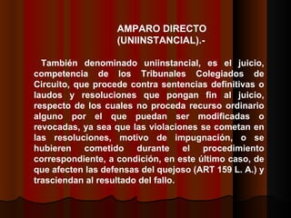 AMPARO DIRECTO  (UNIINSTANCIAL).- También denominado uniinstancial, es el juicio, competencia de los Tribunales Colegiados de Circuito, que procede contra sentencias definitivas o laudos y resoluciones que pongan fin al juicio, respecto de los cuales no proceda recurso ordinario alguno por el que puedan ser modificadas o revocadas, ya sea que las violaciones se cometan en las resoluciones, motivo de impugnación, o se hubieren cometido durante el procedimiento correspondiente, a condición, en este último caso, de que afecten las defensas del quejoso (ART 159 L. A.) y trasciendan al resultado del fallo.  