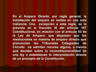 En el Amparo Directo, por regla general, la tramitación del amparo se realiza en una sola instancia. Una  excepción a esta regla, es la prevista en la fracción IX del artículo 107 Constitucional, en relación con el artículo 93 de la Ley de Amparo, que disponen que las resoluciones en materia de amparo directo que pronuncien los Tribunales Colegiados de Circuito  no admiten recurso alguno, a menos que decidan sobre la inconstitucionalidad de una ley o establezcan la interpretación directa de un precepto de la Constitución.  